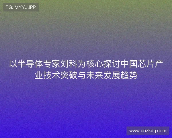 以半导体专家刘科为核心探讨中国芯片产业技术突破与未来发展趋势 以半导体专家刘科为核心探讨中国芯片产业技术突破与未来发展趋势